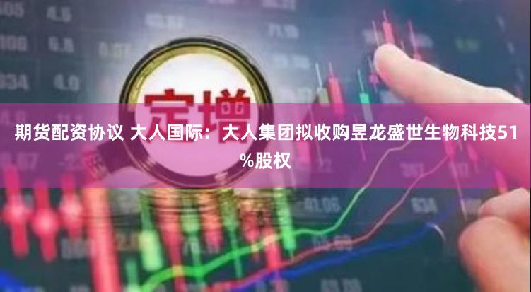 期货配资协议 大人国际：大人集团拟收购昱龙盛世生物科技51%股权