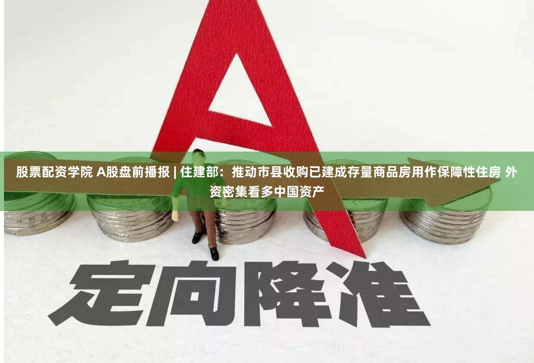 股票配资学院 A股盘前播报 | 住建部：推动市县收购已建成存量商品房用作保障性住房 外资密集看多中国资产