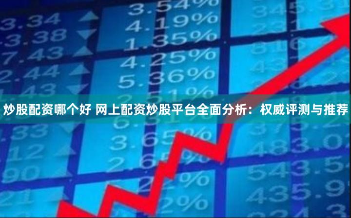 炒股配资哪个好 网上配资炒股平台全面分析：权威评测与推荐