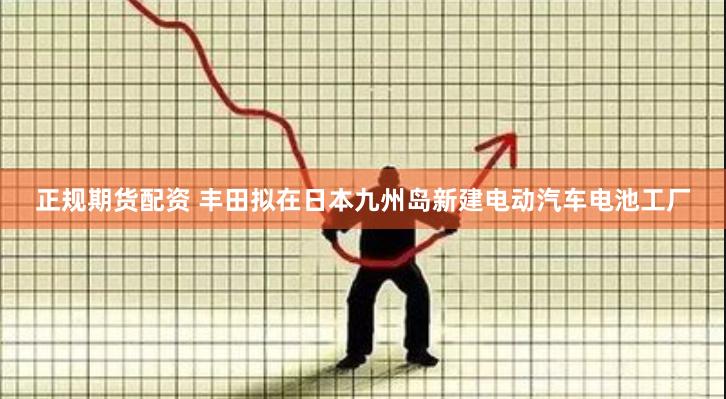 正规期货配资 丰田拟在日本九州岛新建电动汽车电池工厂