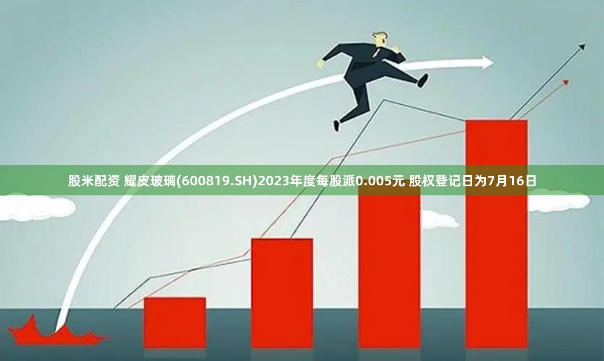 股米配资 耀皮玻璃(600819.SH)2023年度每股派0.005元 股权登记日为7月16日