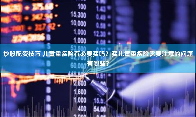 炒股配资技巧 儿童重疾险有必要买吗？买儿童重疾险需要注意的问题有哪些？