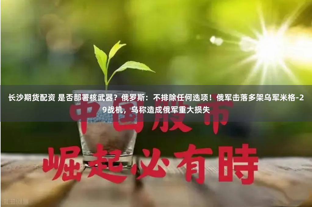 长沙期货配资 是否部署核武器？俄罗斯：不排除任何选项！俄军击落多架乌军米格-29战机，乌称造成俄军重大损失