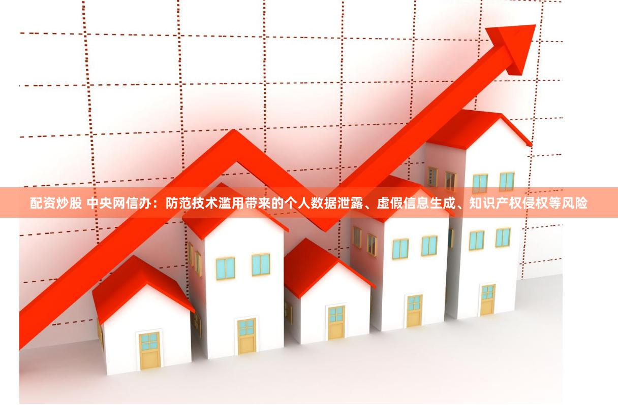 配资炒股 中央网信办：防范技术滥用带来的个人数据泄露、虚假信息生成、知识产权侵权等风险