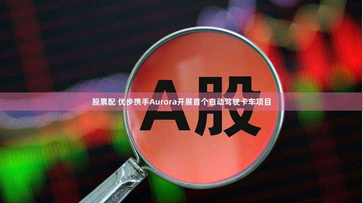 股票配 优步携手Aurora开展首个自动驾驶卡车项目