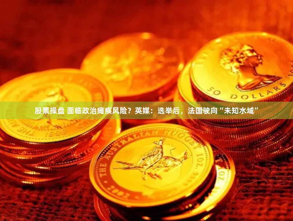 股票操盘 面临政治瘫痪风险？英媒：选举后，法国驶向“未知水域”