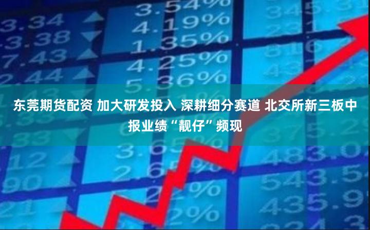 东莞期货配资 加大研发投入 深耕细分赛道 北交所新三板中报业绩“靓仔”频现
