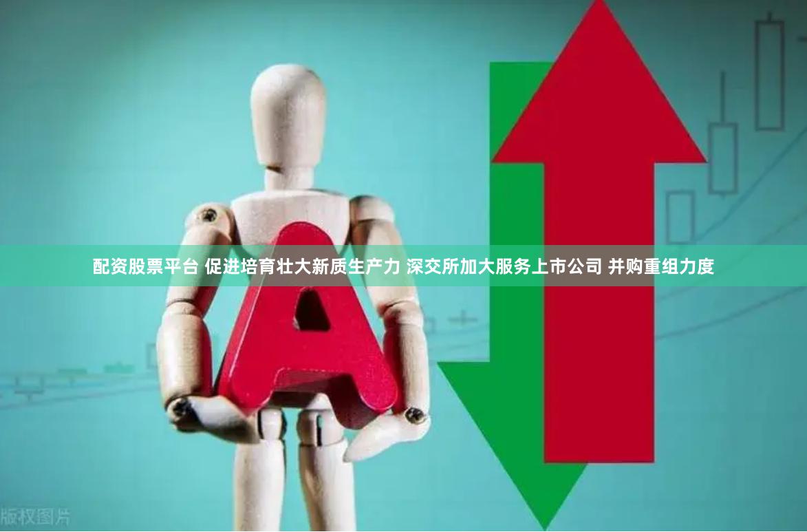 配资股票平台 促进培育壮大新质生产力 深交所加大服务上市公司 并购重组力度