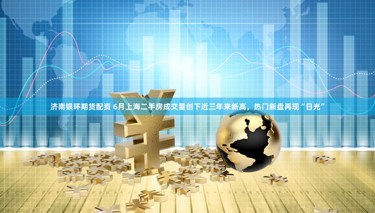 济南银环期货配资 6月上海二手房成交量创下近三年来新高，热门新盘再现“日光”