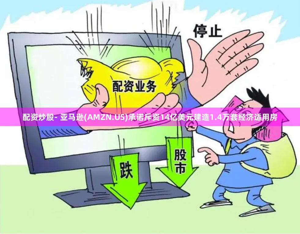 配资炒股- 亚马逊(AMZN.US)承诺斥资14亿美元建造1.4万套经济适用房