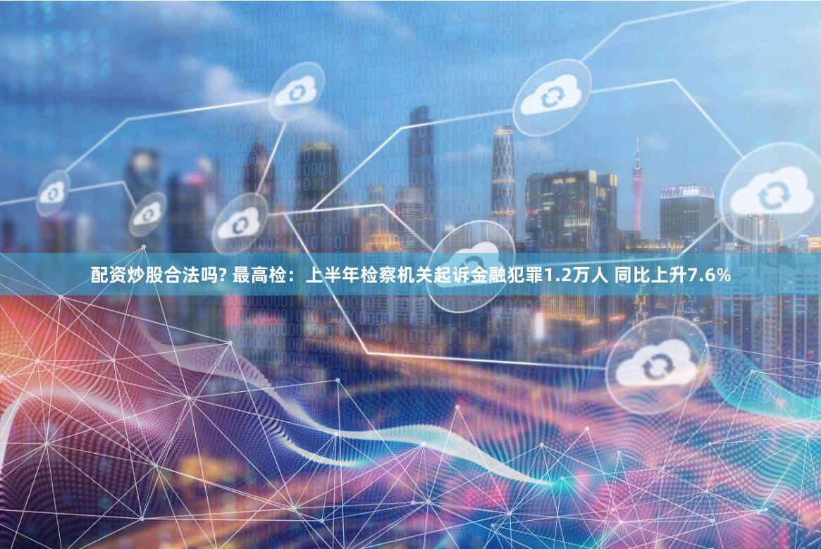配资炒股合法吗? 最高检：上半年检察机关起诉金融犯罪1.2万人 同比上升7.6%