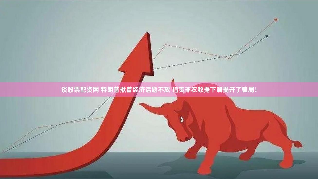 谈股票配资网 特朗普揪着经济话题不放 指责非农数据下调揭开了骗局！