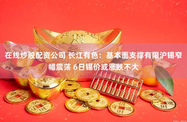 在线炒股配资公司 长江有色：基本面支撑有限沪锡窄幅震荡 6日锡价或涨跌不大