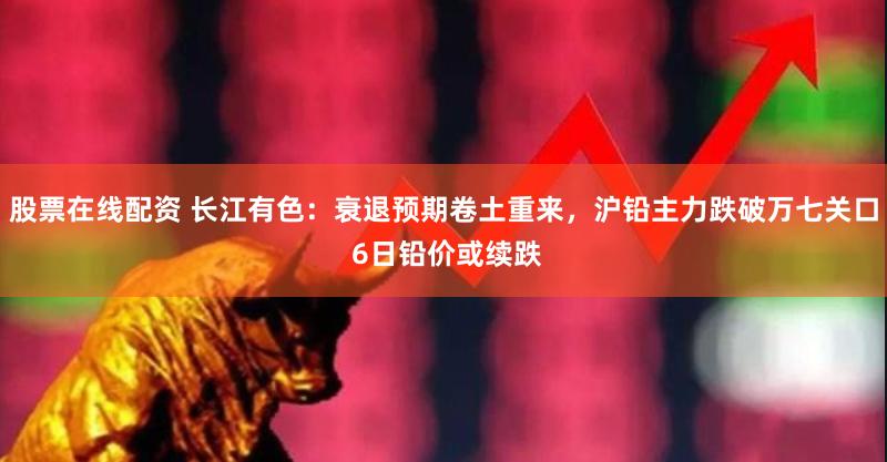 股票在线配资 长江有色：衰退预期卷土重来，沪铅主力跌破万七关口 6日铅价或续跌