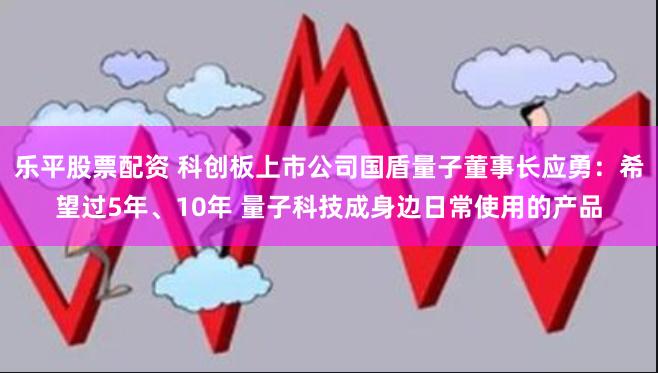 乐平股票配资 科创板上市公司国盾量子董事长应勇：希望过5年、10年 量子科技成身边日常使用的产品