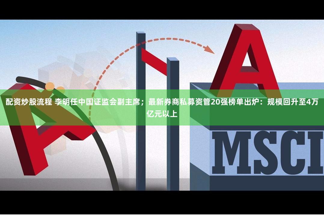 配资炒股流程 李明任中国证监会副主席；最新券商私募资管20强榜单出炉：规模回升至4万亿元以上