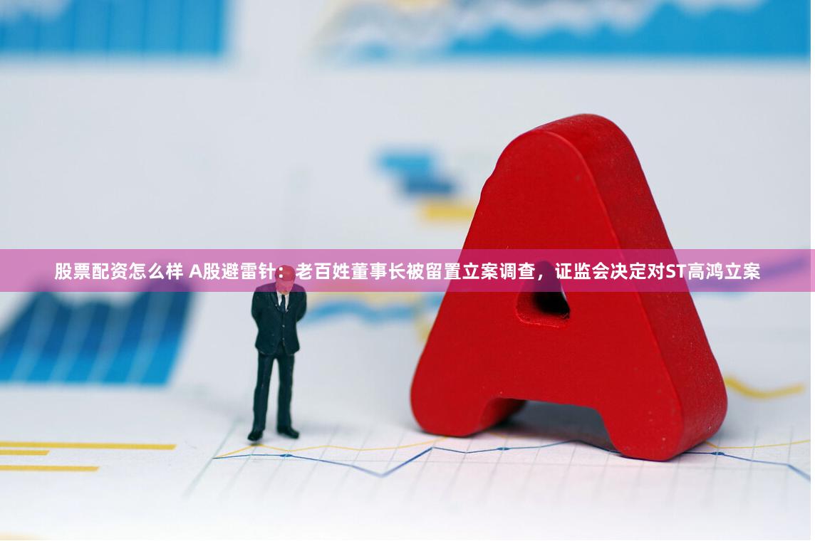 股票配资怎么样 A股避雷针：老百姓董事长被留置立案调查，证监会决定对ST高鸿立案