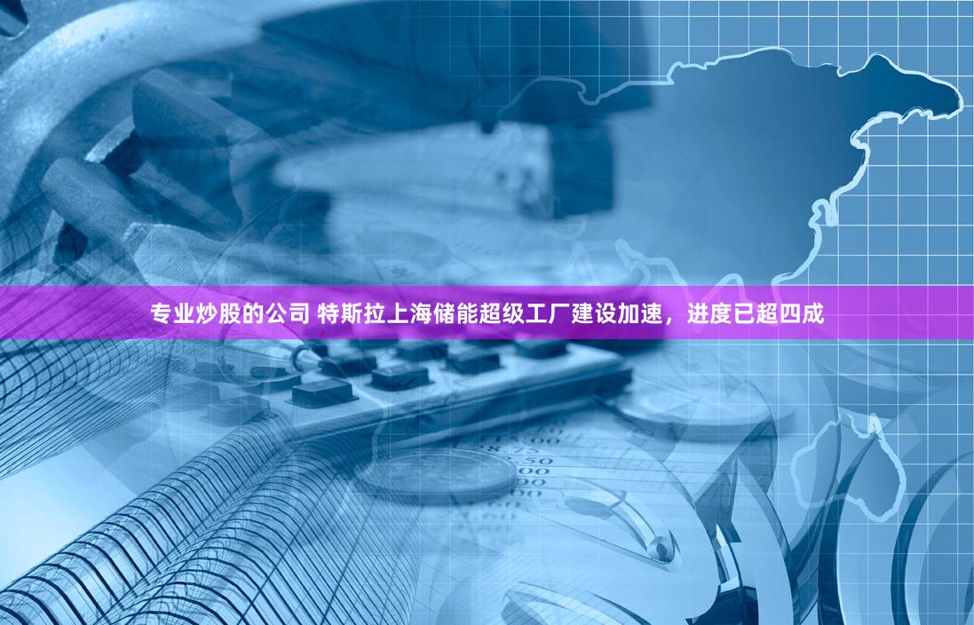 专业炒股的公司 特斯拉上海储能超级工厂建设加速，进度已超四成