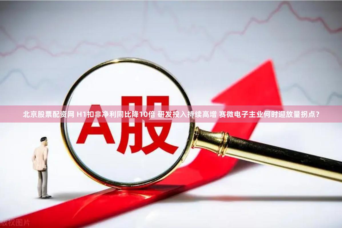 北京股票配资网 H1扣非净利同比降10倍 研发投入持续高增 赛微电子主业何时迎放量拐点？