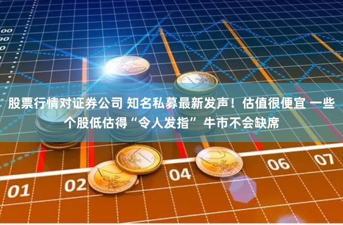 股票行情对证券公司 知名私募最新发声！估值很便宜 一些个股低估得“令人发指” 牛市不会缺席