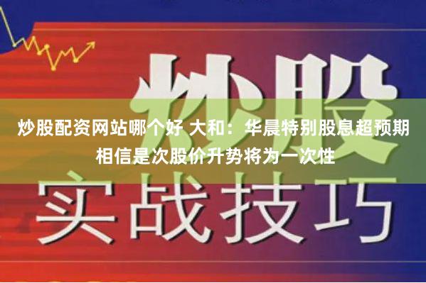 炒股配资网站哪个好 大和：华晨特别股息超预期 相信是次股价升势将为一次性