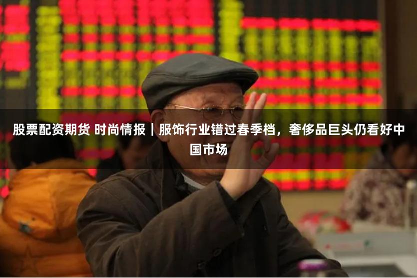 股票配资期货 时尚情报｜服饰行业错过春季档，奢侈品巨头仍看好中国市场