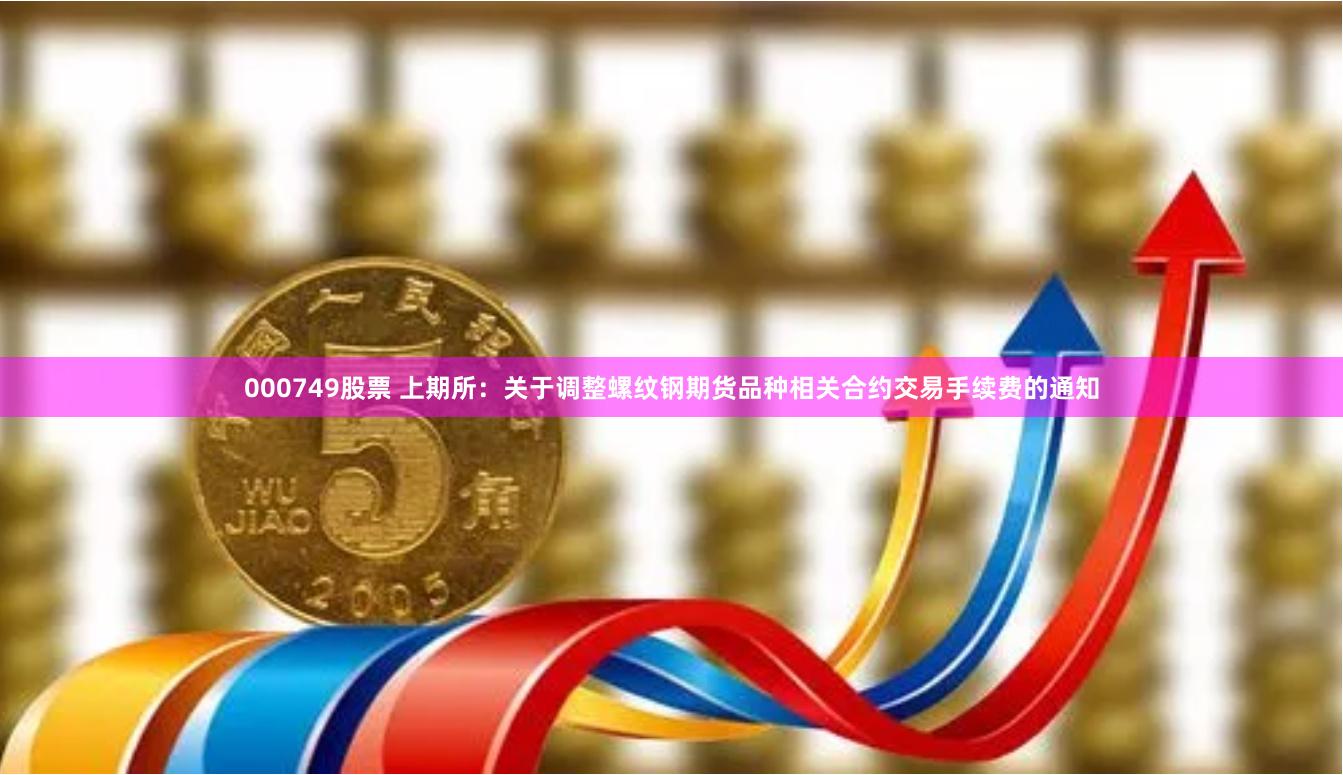 000749股票 上期所：关于调整螺纹钢期货品种相关合约交易手续费的通知