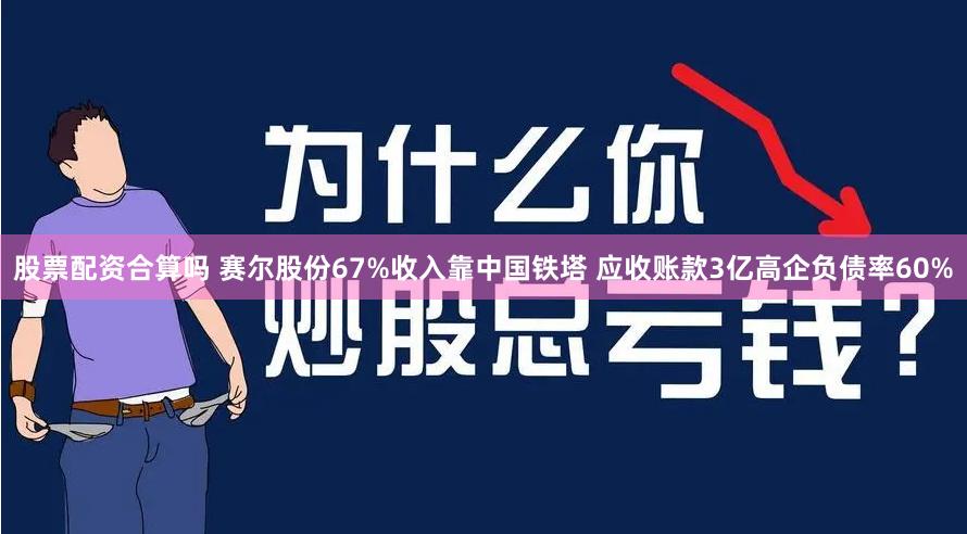 股票配资合算吗 赛尔股份67%收入靠中国铁塔 应收账款3亿高企负债率60%