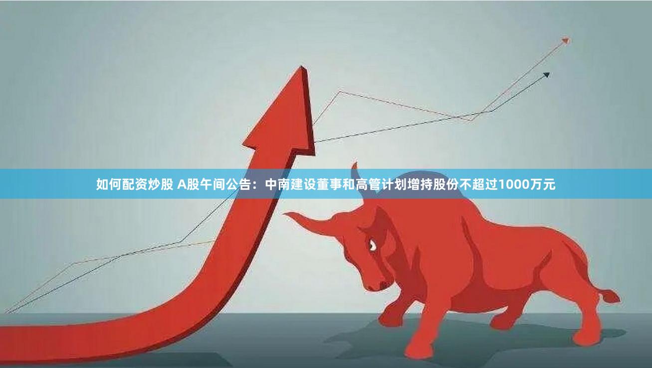 如何配资炒股 A股午间公告：中南建设董事和高管计划增持股份不超过1000万元