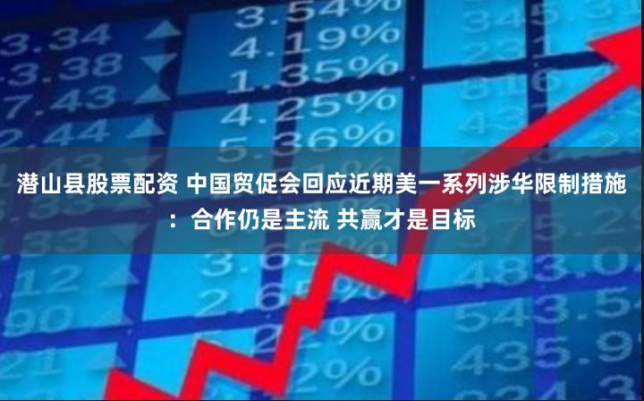 潜山县股票配资 中国贸促会回应近期美一系列涉华限制措施：合作仍是主流 共赢才是目标