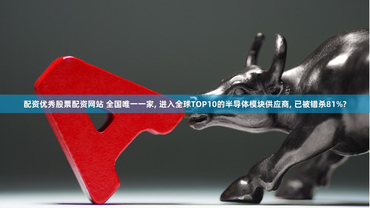 配资优秀股票配资网站 全国唯一一家, 进入全球TOP10的半导体模块供应商, 已被错杀81%?