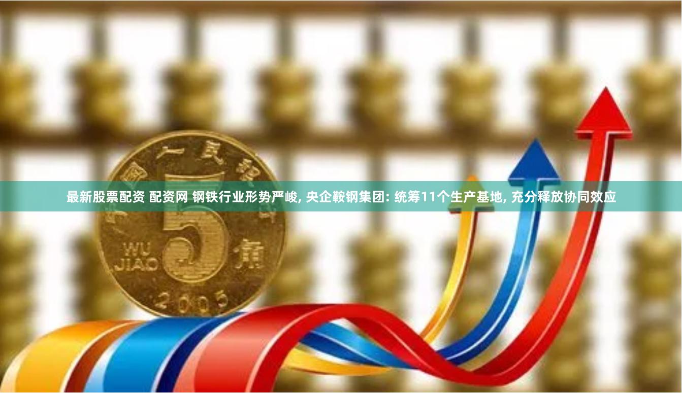 最新股票配资 配资网 钢铁行业形势严峻, 央企鞍钢集团: 统筹11个生产基地, 充分释放协同效应