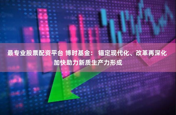 最专业股票配资平台 博时基金： 锚定现代化、改革再深化 加快助力新质生产力形成