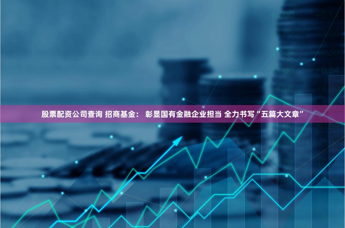 股票配资公司查询 招商基金： 彰显国有金融企业担当 全力书写“五篇大文章”