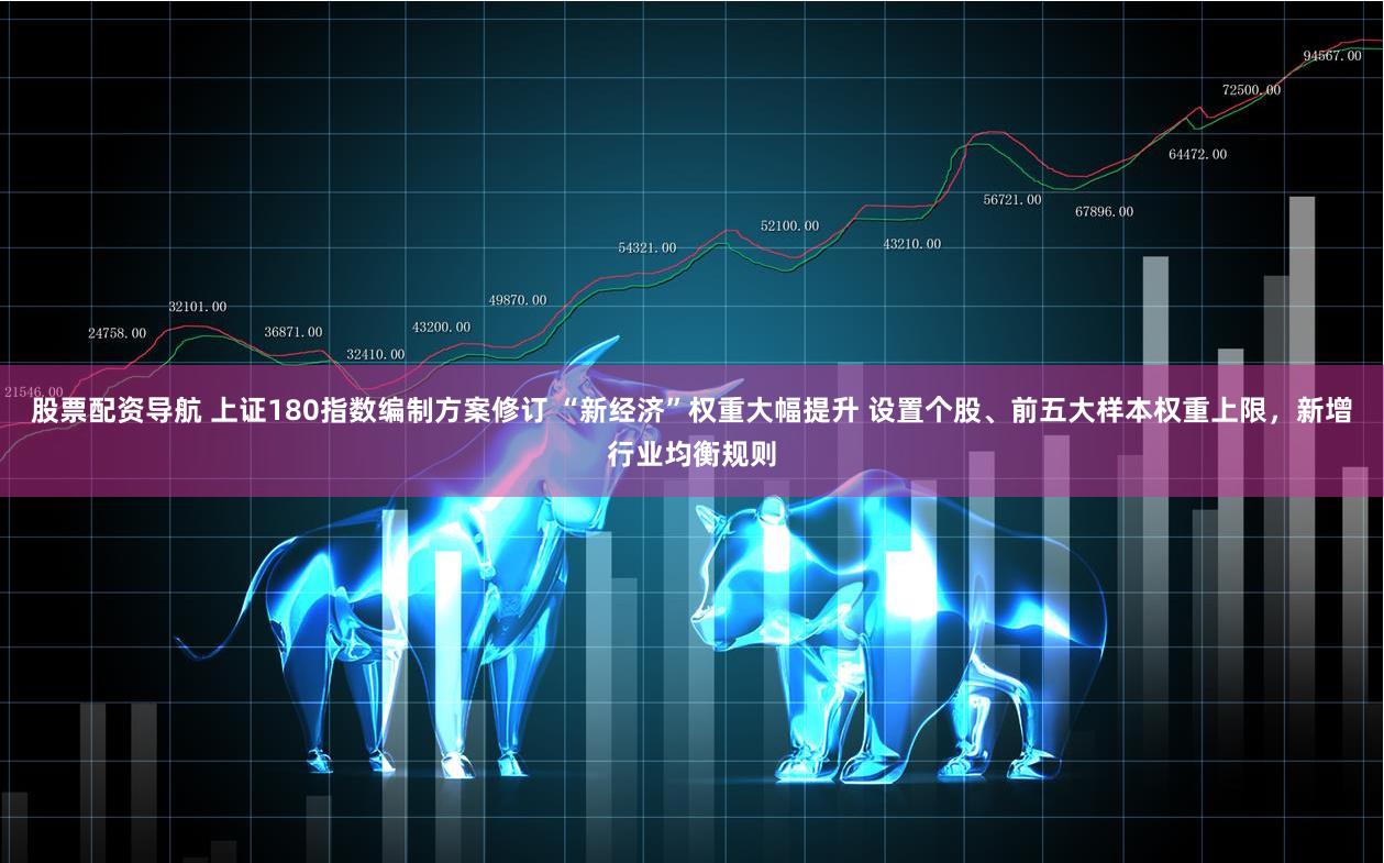 股票配资导航 上证180指数编制方案修订 “新经济”权重大幅提升 设置个股、前五大样本权重上限，新增行业均衡规则