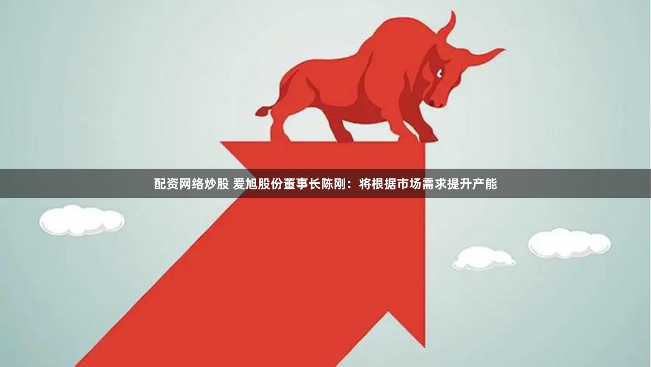 配资网络炒股 爱旭股份董事长陈刚：将根据市场需求提升产能