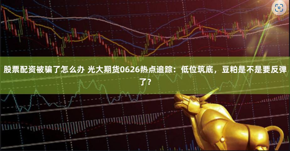 股票配资被骗了怎么办 光大期货0626热点追踪：低位筑底，豆粕是不是要反弹了？