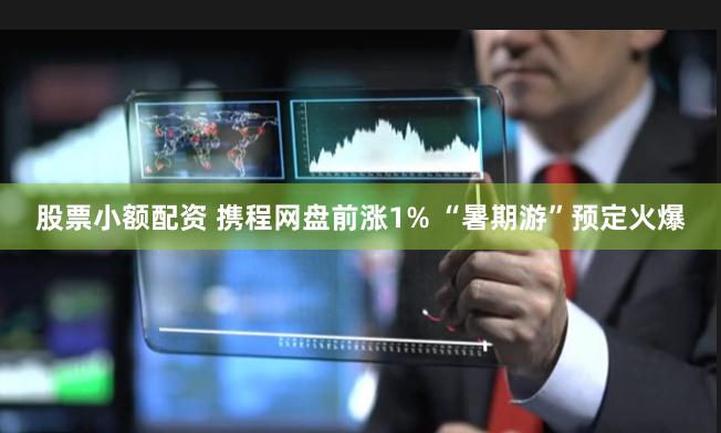 股票小额配资 携程网盘前涨1% “暑期游”预定火爆