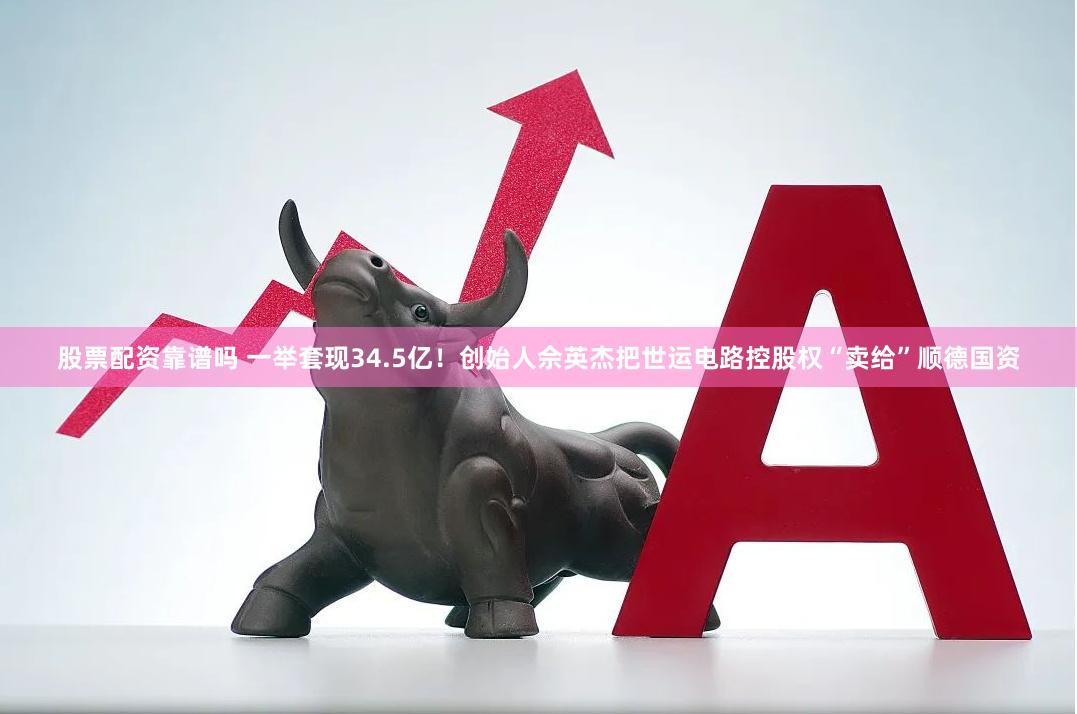 股票配资靠谱吗 一举套现34.5亿！创始人佘英杰把世运电路控股权“卖给”顺德国资