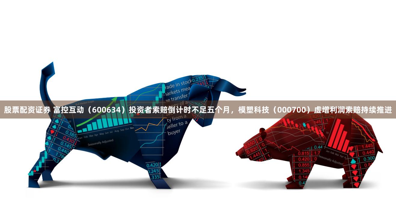 股票配资证券 富控互动（600634）投资者索赔倒计时不足五个月，模塑科技（000700）虚增利润索赔持续推进