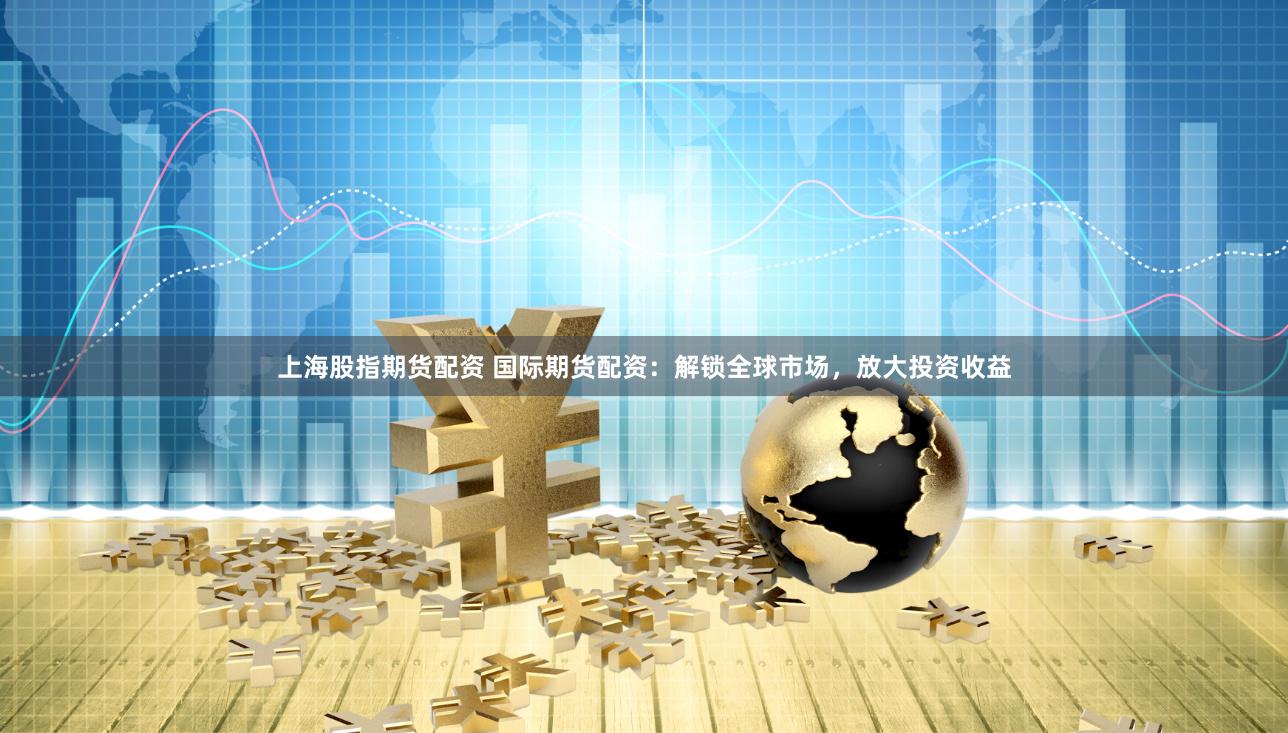 上海股指期货配资 国际期货配资：解锁全球市场，放大投资收益