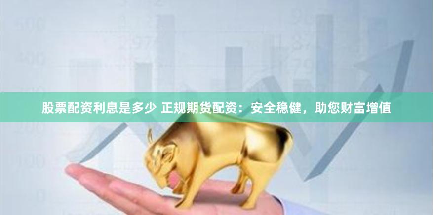 股票配资利息是多少 正规期货配资：安全稳健，助您财富增值