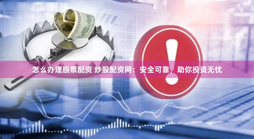 怎么办理股票配资 炒股配资网：安全可靠，助你投资无忧