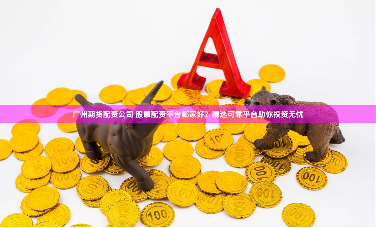 广州期货配资公司 股票配资平台哪家好？精选可靠平台助你投资无忧
