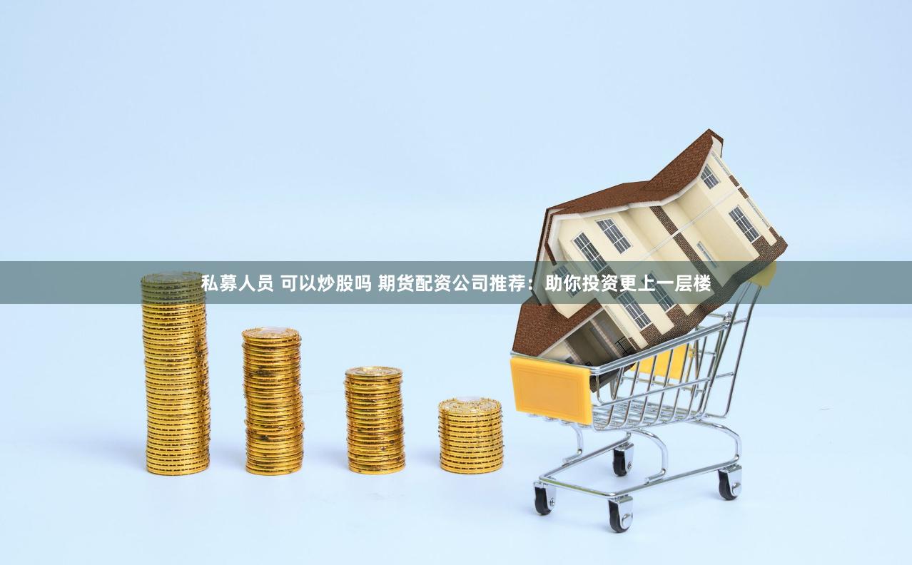 私募人员 可以炒股吗 期货配资公司推荐：助你投资更上一层楼