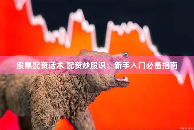 股票配资话术 配资炒股识：新手入门必备指南