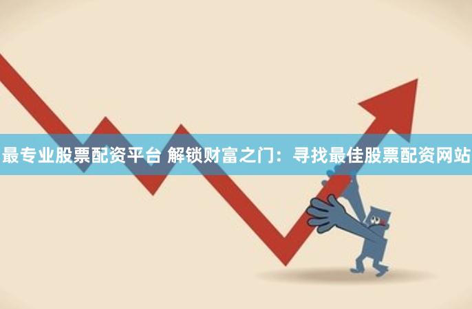 最专业股票配资平台 解锁财富之门：寻找最佳股票配资网站